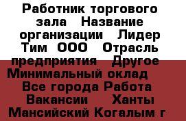 Работник торгового зала › Название организации ­ Лидер Тим, ООО › Отрасль предприятия ­ Другое › Минимальный оклад ­ 1 - Все города Работа » Вакансии   . Ханты-Мансийский,Когалым г.